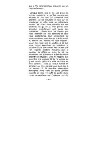 - 38 -
que la Vie est magnifique et que je suis un
Homme heureux.
Lorsque j’écris que je me suis posé les
bonnes questions, je ne fais aucunement
allusion au fait que j’ai concentré mon
attention sur les solutions et non sur les
problèmes; en effet, voilà un mécanisme
pervers: en fixant votre attention sur des
solutions, ce qui est à priori positif, vous
acceptez implicitement qu’il existe des
problèmes… Sinon vous ne fixeriez pas
votre attention sur des solutions et vous
vous contenteriez tout simplement de
vivre en mettant votre énergie et votre savoir
au service de l’atteinte de votre objectif !
Visez plus haut que la solution à ce que
vous croyez constituer un problème et
souvenez-vous que seules les choses que
l’on regarde existent. Parvenez-vous à
identifier la différence entre le fait de
rechercher des solutions et le fait de vouloir
atteindre un objectif ? Cela me rappelle que
ma mère m’a toujours dit de ne jamais, au
grand jamais, peindre la salle de bains en
rose bonbon… Mais où suis-je tombé en
achetant ce livre pensez-vous peut-être à
cet instant… Et peut-être venez-vous
d’imaginer votre salle de bains joliment
repeinte en rose ! Il suffit de parler d’une
chose, ne serais-ce que d’y penser, pour lui
 