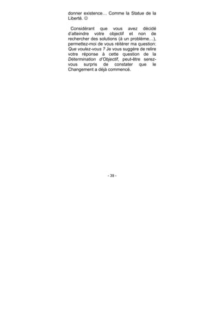 - 39 -
donner existence… Comme la Statue de la
Liberté.
Considérant que vous avez décidé
d’atteindre votre objectif et non de
rechercher des solutions (à un problème…),
permettez-moi de vous réitérer ma question:
Que voulez-vous ? Je vous suggère de relire
votre réponse à cette question de la
Détermination d’Objectif, peut-être serez-
vous surpris de constater que le
Changement a déjà commencé.
 