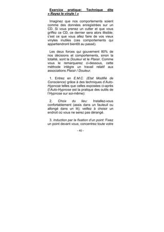 - 40 -
Exercice pratique: Technique dite
« Rayez le vinyle ! »
Imaginez que nos comportements soient
comme des données enregistrées sur un
CD. Si vous prenez un cutter et que vous
griffez ce CD, ce dernier sera alors illisible;
c’est ce que vous allez faire de vos vieux
vinyles inutiles (ces comportements qui
appartiendront bientôt au passé).
Les deux forces qui gouvernent 80% de
nos décisions et comportements, sinon la
totalité, sont la Douleur et le Plaisir. Comme
vous le remarquerez ci-dessous, cette
méthode intègre un travail relatif aux
associations Plaisir / Douleur.
1. Entrez en E.M.C. (Etat Modifié de
Conscience) grâce à des techniques d’Auto-
Hypnose telles que celles exposées ci-après
(l’Auto-Hypnose est la pratique des outils de
l’Hypnose sur soi-même):
2. Choix du lieu: Installez-vous
confortablement (assis dans un fauteuil ou
allongé dans un lit); veillez à choisir un
endroit où vous ne serez pas dérangé.
3. Induction par la fixation d’un point: Fixez
un point devant vous; concentrez toute votre
 