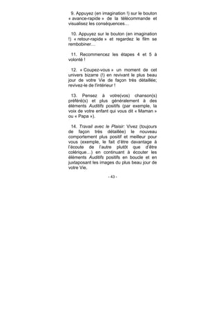 - 43 -
9. Appuyez (en imagination !) sur le bouton
« avance-rapide » de la télécommande et
visualisez les conséquences…
10. Appuyez sur le bouton (en imagination
!) « retour-rapide » et regardez le film se
rembobiner…
11. Recommencez les étapes 4 et 5 à
volonté !
12. « Coupez-vous » un moment de cet
univers bizarre (!) en revivant le plus beau
jour de votre Vie de façon très détaillée;
revivez-le de l'intérieur !
13. Pensez à votre(vos) chanson(s)
préféré(s) et plus généralement à des
éléments Auditifs positifs (par exemple, la
voix de votre enfant qui vous dit « Maman »
ou « Papa »).
14. Travail avec le Plaisir: Vivez (toujours
de façon très détaillée) le nouveau
comportement plus positif et meilleur pour
vous (exemple, le fait d’être davantage à
l’écoute de l’autre plutôt que d’être
colérique…) en continuant à écouter les
éléments Auditifs positifs en boucle et en
juxtaposant les images du plus beau jour de
votre Vie.
 