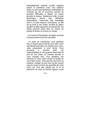 - 46 -
habituellement interdits qu’elle ingèrera
durant la prochaine crise. Ces pulsions
fortes ne sont pas facilement maitrisables et
l’individu qui les vit rencontre souvent de
grandes difficultés à laisser sa raison
prendre le dessus. Seulement voilà, le sujet
Boulimique trouve des Bénéfices
Secondaires, c'est-à-dire des avantages
dont il n’a pas toujours conscience, au fait
de se livrer à ces crises; au-delà du plaisir
gustatif qu’elles apportent à la personne, les
crises peuvent aussi être un moyen de
passer le temps ou encore un refuge.
J’ai remis la Prescription de tâche suivante
à la jeune femme qui me consultait:
« A partir de maintenant, vous garderez
bien à l’esprit que le fait de vous faire vomir
représente peut-être une solution pour vous,
mais uniquement à court terme. Vous
penserez à prendre enfin vos
responsabilités et vous paierez désormais le
prix de vos crises; en d’autres termes, si
vous mangez trop, vous garderez ces
aliments en vous (sans choisir la facilité de
vous faire vomir). Vous pourrez tout faire ou
presque, manger ce que vous voulez, quand
vous le voulez et dans les quantités de votre
choix (ce n’est pas interdit par la loi et
personne ne vous en tiendra rigueur à part
 