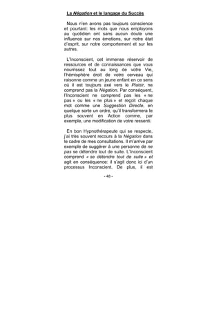 - 48 -
La Négation et le langage du Succès
Nous n’en avons pas toujours conscience
et pourtant: les mots que nous employons
au quotidien ont sans aucun doute une
influence sur nos émotions, sur notre état
d’esprit, sur notre comportement et sur les
autres.
L’Inconscient, cet immense réservoir de
ressources et de connaissances que vous
nourrissez tout au long de votre Vie,
l’hémisphère droit de votre cerveau qui
raisonne comme un jeune enfant en ce sens
où il est toujours axé vers le Plaisir, ne
comprend pas la Négation. Par conséquent,
l’Inconscient ne comprend pas les « ne
pas » ou les « ne plus » et reçoit chaque
mot comme une Suggestion Directe, en
quelque sorte un ordre, qu’il transformera le
plus souvent en Action comme, par
exemple, une modification de votre ressenti.
En bon Hypnothérapeute qui se respecte,
j’ai très souvent recours à la Négation dans
le cadre de mes consultations. Il m’arrive par
exemple de suggérer à une personne de ne
pas se détendre tout de suite. L’Inconscient
comprend « se détendre tout de suite » et
agit en conséquence: il s’agit donc ici d’un
processus Inconscient. De plus, il est
 