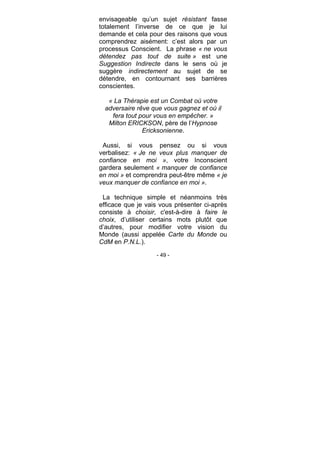 - 49 -
envisageable qu’un sujet résistant fasse
totalement l’inverse de ce que je lui
demande et cela pour des raisons que vous
comprendrez aisément: c’est alors par un
processus Conscient. La phrase « ne vous
détendez pas tout de suite » est une
Suggestion Indirecte dans le sens où je
suggère indirectement au sujet de se
détendre, en contournant ses barrières
conscientes.
« La Thérapie est un Combat où votre
adversaire rêve que vous gagnez et où il
fera tout pour vous en empêcher. »
Milton ERICKSON, père de l’Hypnose
Ericksonienne.
Aussi, si vous pensez ou si vous
verbalisez: « Je ne veux plus manquer de
confiance en moi », votre Inconscient
gardera seulement « manquer de confiance
en moi » et comprendra peut-être même « je
veux manquer de confiance en moi ».
La technique simple et néanmoins très
efficace que je vais vous présenter ci-après
consiste à choisir, c'est-à-dire à faire le
choix, d’utiliser certains mots plutôt que
d’autres, pour modifier votre vision du
Monde (aussi appelée Carte du Monde ou
CdM en P.N.L.).
 