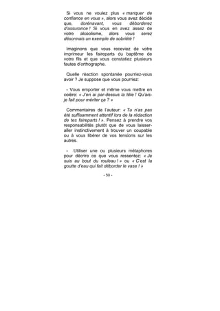 - 50 -
Si vous ne voulez plus « manquer de
confiance en vous », alors vous avez décidé
que, dorénavant, vous déborderez
d’assurance ! Si vous en avez assez de
votre alcoolisme, alors vous serez
désormais un exemple de sobriété !
Imaginons que vous receviez de votre
imprimeur les faireparts du baptême de
votre fils et que vous constatiez plusieurs
fautes d’orthographe.
Quelle réaction spontanée pourriez-vous
avoir ? Je suppose que vous pourriez:
- Vous emporter et même vous mettre en
colère: « J’en ai par-dessus la tête ! Qu’ais-
je fait pour mériter ça ? »
Commentaires de l’auteur: « Tu n’as pas
été suffisamment attentif lors de la rédaction
de tes faireparts ! ». Pensez à prendre vos
responsabilités plutôt que de vous laisser-
aller instinctivement à trouver un coupable
ou à vous libérer de vos tensions sur les
autres.
- Utiliser une ou plusieurs métaphores
pour décrire ce que vous ressentez: « Je
suis au bout du rouleau ! » ou « C’est la
goutte d’eau qui fait déborder le vase ! »
 