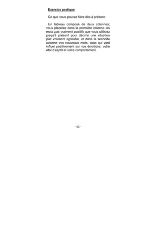 - 52 -
Exercice pratique
Ce que vous pouvez faire dès à présent:
Un tableau composé de deux colonnes;
vous placerez dans la première colonne les
mots pas vraiment positifs que vous utilisiez
jusqu’à présent pour décrire une situation
pas vraiment agréable, et dans la seconde
colonne vos nouveaux mots, ceux qui vont
influer positivement sur vos émotions, votre
état d’esprit et votre comportement.
 