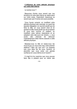 - 53 -
L’influence de votre attitude physique
sur votre état interne
Le saviez-vous ?
Beaucoup d’entre nous savent que nos
émotions et notre état interne se répercutent
sur notre corps. Cependant, beaucoup ne
savent pas que l’inverse est aussi possible.
Vous l’aurez compris: en modifiant votre
attitude physique (par exemple: en ayant les
épaules dégagées, en souriant plutôt que de
faire la tête, en vous tenant droit et en
gardant la tête haute plutôt que de la baisser
et vous tenir comme un vieillard, en
modifiant votre rythme respiratoire et en
adoptant celui des jours de victoire...), vous
aurez des chances de retrouver
instantanément l’état interne associé à cette
attitude physique.
Baissiez-vous la tête et rasiez-vous les
murs le jour où vous avez reçu votre premier
diplôme ? Bien sûr que non ! Je suppose
que vous étiez fier de vous, heureux, et
peut-être que vous aviez une grande
confiance en vous-même et en l’avenir !
Il s’agit là d’un exercice que vous pouvez
faire dès à présent pour en retirer des
 
