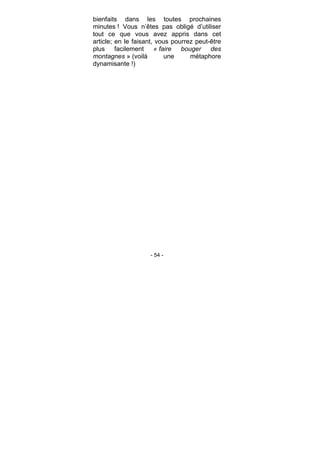 - 54 -
bienfaits dans les toutes prochaines
minutes ! Vous n’êtes pas obligé d’utiliser
tout ce que vous avez appris dans cet
article; en le faisant, vous pourrez peut-être
plus facilement « faire bouger des
montagnes » (voilà une métaphore
dynamisante !)
 