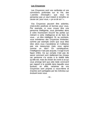 - 55 -
Les Croyances
Les Croyances sont vos certitudes et vos
convictions profondes sur la Vie, des
« paroles d’évangile » que vous ne
penseriez pas un seul instant à remettre en
cause car, pour vous, « ça va de soi ! ».
Vos Croyances peuvent être aidantes,
c'est-à-dire positives et bonnes pour vous.
Par exemple, si vous croyez être une
personne intelligente, vous permettez alors
à votre Inconscient d’ouvrir les portes qui
mènent à votre intelligence et de faire de
vous… un être intelligent. Si, au contraire,
vous entretenez des Croyances limitantes,
comme par exemple croire que vous êtes
idiot, alors vous n’accèderez et n’utiliserez
pas vos ressources mais vous agirez
comme un idiot ! En conséquence,
l’intelligence n’est pas acquise, il s’agit d’une
façon d’être. Ce qui compte n’est pas de
savoir comment sont réellement les choses
car personne n’a accès à la réalité telle
qu’elle est, mais de choisir de croire à ce qui
vous arrange tant que cela reste concruent
par rapport à la société dans laquelle vous
évoluez; en effet, certaines de vos
Croyances sont propres à vous-même et
d’autres sont partagées par les individus qui
évoluent avec vous.
 