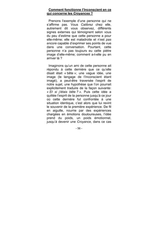 - 56 -
Comment fonctionne l’Inconscient en ce
qui concerne les Croyances ?
Prenons l’exemple d’une personne qui ne
s’affirme pas. Vous Calibrez chez elle,
autrement dit vous observez, différents
signes externes qui témoignent selon vous
du peu d’estime que cette personne a pour
elle-même; elle est maladroite et n’est pas
encore capable d’exprimer ses points de vue
dans une conversation. Pourtant, cette
personne n’a pas toujours eu cette piètre
image d’elle-même; comment a-t-elle pu en
arriver là ?
Imaginons qu’un ami de cette personne ait
répondu à cette dernière que ce qu’elle
disait était « bête »; une vague idée, une
image (le langage de l’Inconscient étant
imagé), a peut-être traversée l’esprit de
notre sujet, une hypothèse que l’on pourrait
explicitement traduire de la façon suivante:
« Et si j’étais bête ? ». Puis cette idée a
quittée l’esprit de la personne jusqu’à ce jour
où cette dernière fut confrontée à une
situation identique, c’est alors que lui revint
le souvenir de la première expérience. De fil
en aiguille, nourrie par des expériences
chargées en émotions douloureuses, l’idée
prend du poids, un poids émotionnel,
jusqu’à devenir une Croyance, dans ce cas
 