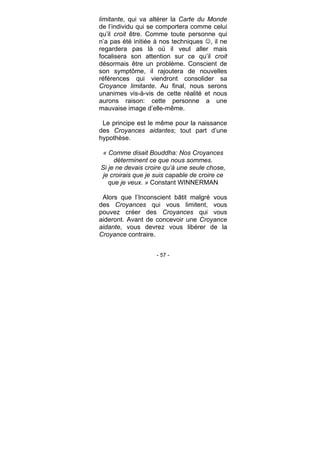 - 57 -
limitante, qui va altérer la Carte du Monde
de l’individu qui se comportera comme celui
qu’il croit être. Comme toute personne qui
n’a pas été initiée à nos techniques , il ne
regardera pas là où il veut aller mais
focalisera son attention sur ce qu’il croit
désormais être un problème. Conscient de
son symptôme, il rajoutera de nouvelles
références qui viendront consolider sa
Croyance limitante. Au final, nous serons
unanimes vis-à-vis de cette réalité et nous
aurons raison: cette personne a une
mauvaise image d’elle-même.
Le principe est le même pour la naissance
des Croyances aidantes; tout part d’une
hypothèse.
« Comme disait Bouddha: Nos Croyances
déterminent ce que nous sommes.
Si je ne devais croire qu’à une seule chose,
je croirais que je suis capable de croire ce
que je veux. » Constant WINNERMAN
Alors que l’Inconscient bâtit malgré vous
des Croyances qui vous limitent, vous
pouvez créer des Croyances qui vous
aideront. Avant de concevoir une Croyance
aidante, vous devrez vous libérer de la
Croyance contraire.
 