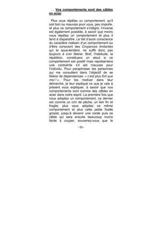 - 59 -
… Vos comportements sont des câbles
en acier
Plus vous répétez un comportement, qu’il
soit bon ou mauvais pour vous, peu importe,
et plus ce comportement s’intègre; l’inverse
est également possible, à savoir que moins
vous répétez un comportement et plus il
tend à disparaître. Le fait d’avoir conscience
du caractère malsain d’un comportement ou
d’être conscient des Croyances limitantes
qui le sous-tendent, ne suffit donc pas
toujours à s’en libérer. Bref, l’habitude, la
répétition, constituera un atout si ce
comportement est positif mais représentera
une contrainte s’il est mauvais pour
l’individu. Pour paraphraser les personnes
qui me consultent dans l’objectif de se
libérer de dépendances: « c’est plus fort que
moi ! ». Pour les motiver dans leur
démarche, je leur explique ce que je vais à
présent vous expliquer, à savoir que nos
comportements sont comme des câbles en
acier dans notre esprit. La première fois que
vous adoptez un comportement, ce dernier
est comme un crin de pêche, un lien fin et
fragile; plus vous adoptez ce même
comportement et plus cette petite ficelle
grossit, jusqu’à devenir une corde puis ce
câble qui sera ensuite beaucoup moins
facile à couper; souvenez-vous que le
 