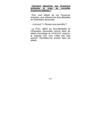 - 61 -
Comment désactiver vos Croyances
limitantes et créer de nouvelles
Croyances aidantes ?
Pour vous défaire de vos Croyances
limitantes, vous utiliserez les Sous-Modalités
de l’Orientation Sensorielle.
« Les quoi ? » Pensez-vous peut-être ?
La P.N.L. définit les Sous-Modalités de
l’Orientation Sensorielle comme étant les
détails d’encodage du V.A.K.O.G. Jusqu’ici,
je suppose que vous n’êtes pas plus
avancé ! Permettez-moi d’entrer dans les
détails…
 