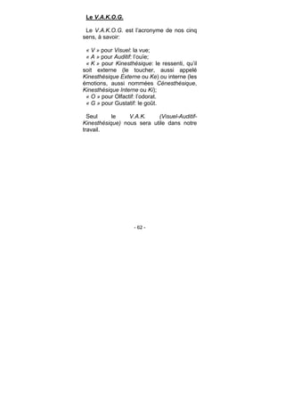 - 62 -
Le V.A.K.O.G.
Le V.A.K.O.G. est l’acronyme de nos cinq
sens, à savoir:
« V » pour Visuel: la vue;
« A » pour Auditif: l’ouïe;
« K » pour Kinesthésique: le ressenti, qu’il
soit externe (le toucher, aussi appelé
Kinesthésique Externe ou Ke) ou interne (les
émotions, aussi nommées Cénesthésique,
Kinesthésique Interne ou Ki);
« O » pour Olfactif: l’odorat.
« G » pour Gustatif: le goût.
Seul le V.A.K. (Visuel-Auditif-
Kinesthésique) nous sera utile dans notre
travail.
 