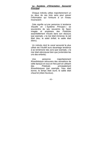 - 63 -
Le Système d’Orientation Sensoriel
Principal
Chaque individu utilise majoritairement un
ou deux de ces trois sens pour graver
l’information qui l’entoure à un niveau
Inconscient.
Cela signifie qu’une personne à tendance
Visuelle en « Système Principal » se
souviendra de ses souvenirs de façon
imagée et emploiera des Prédicats
essentiellement Visuels dans son discours
(par exemple, « la mer était immense, le ciel
était bleu, le soleil brillait, le sable était
blanc).
Un individu dont le canal sensoriel le plus
utilisé est l’Auditif aura davantage tendance
à se remémorer des sons (par exemple, « la
mer était silencieuse bien que j’entendais les
cris des enfants).
Une personne majoritairement
Kinesthésique retrouvera des sensations de
cette époque et vous en fera part en utilisant
des Prédicats principalement
Kinesthésiques (par exemple, l’eau était
bonne, le temps était lourd, le sable était
chaud et j’étais heureux).
 