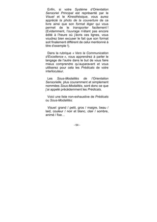 - 64 -
Enfin, si votre Système d’Orientation
Sensoriel Principal est représenté par le
Visuel et le Kinesthésique, vous aurez
apprécié la photo de la couverture de ce
livre ainsi que son format léger qui vous
permet de le transporter facilement !
(Evidemment, l’ouvrage n’étant pas encore
édité à l’heure où j’écris ces lignes, vous
voudrez bien excuser le fait que son format
soit finalement différent de celui mentionné à
titre d’exemple !).
Dans la rubrique « Vers la Communication
d’Excellence », vous apprendrez à parler le
langage de l’autre dans le but de vous faire
mieux comprendre qu’auparavant et vous
utiliserez pour cela les Prédicats de votre
interlocuteur.
Les Sous-Modalités de l’Orientation
Sensorielle, plus couramment et simplement
nommées Sous-Modalités, sont donc ce que
j’ai appelé précédemment les Prédicats.
Voici une liste non-exhaustive de Prédicats
ou Sous-Modalités:
Visuel: grand / petit, gros / maigre, beau /
laid, couleur / noir et blanc, clair / sombre,
animé / fixe…
 