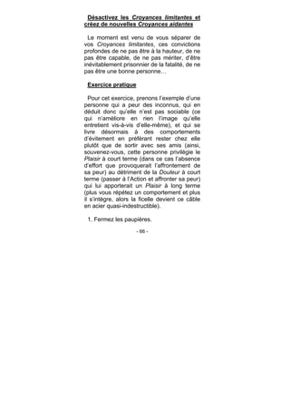 - 66 -
Désactivez les Croyances limitantes et
créez de nouvelles Croyances aidantes
Le moment est venu de vous séparer de
vos Croyances limitantes, ces convictions
profondes de ne pas être à la hauteur, de ne
pas être capable, de ne pas mériter, d’être
inévitablement prisonnier de la fatalité, de ne
pas être une bonne personne…
Exercice pratique
Pour cet exercice, prenons l’exemple d’une
personne qui a peur des inconnus, qui en
déduit donc qu’elle n’est pas sociable (ce
qui n’améliore en rien l’image qu’elle
entretient vis-à-vis d’elle-même), et qui se
livre désormais à des comportements
d’évitement en préférant rester chez elle
plutôt que de sortir avec ses amis (ainsi,
souvenez-vous, cette personne privilégie le
Plaisir à court terme (dans ce cas l’absence
d’effort que provoquerait l’affrontement de
sa peur) au détriment de la Douleur à court
terme (passer à l’Action et affronter sa peur)
qui lui apporterait un Plaisir à long terme
(plus vous répétez un comportement et plus
il s’intègre, alors la ficelle devient ce câble
en acier quasi-indestructible).
1. Fermez les paupières.
 