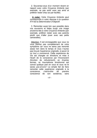 - 67 -
2. Souvenez-vous d’un moment récent en
rapport avec votre Croyance limitante (par
exemple, ne pas sortir avec ses amis et
préférer rester chez soi par facilité).
A noter: Votre Croyance limitante peut
correspondre à votre réponse à la question
N°4 de la Détermination d’Objectif.
3. Remontez aussi loin que possible dans
vos souvenirs et faites surgir une image
ancienne liée à votre Croyance limitante (par
exemple, préférer rester avec ses parents
plutôt que d’aller jouer avec ses petits
camarades).
Attention: Il est envisageable que vous ne
vous libériez pas complètement de votre
symptôme car vous ne serez pas remonté
assez loin dans le temps et vous n’aurez
pas trouvé l’expérience originelle, à savoir là
où tout a commencé. Cette expérience de
Vie est chargée en émotions et mise à
l’écart de la conscience par l’Inconscient
(fonction de refoulement); en d’autres
termes, ce traumatisme émotionnel est
coincé quelque part en vous et vous ne le
savez pas encore ! Le simple fait de faire
remonter cette expérience originelle à la
conscience, c'est-à-dire de prendre
conscience de son existence, sans
 