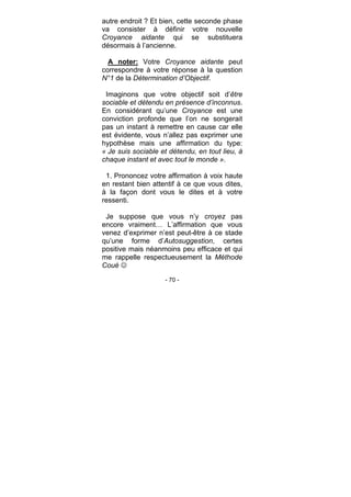 - 70 -
autre endroit ? Et bien, cette seconde phase
va consister à définir votre nouvelle
Croyance aidante qui se substituera
désormais à l’ancienne.
A noter: Votre Croyance aidante peut
correspondre à votre réponse à la question
N°1 de la Détermination d’Objectif.
Imaginons que votre objectif soit d’être
sociable et détendu en présence d’inconnus.
En considérant qu’une Croyance est une
conviction profonde que l’on ne songerait
pas un instant à remettre en cause car elle
est évidente, vous n’allez pas exprimer une
hypothèse mais une affirmation du type:
« Je suis sociable et détendu, en tout lieu, à
chaque instant et avec tout le monde ».
1. Prononcez votre affirmation à voix haute
en restant bien attentif à ce que vous dites,
à la façon dont vous le dites et à votre
ressenti.
Je suppose que vous n’y croyez pas
encore vraiment… L’affirmation que vous
venez d’exprimer n’est peut-être à ce stade
qu’une forme d’Autosuggestion, certes
positive mais néanmoins peu efficace et qui
me rappelle respectueusement la Méthode
Coué
 
