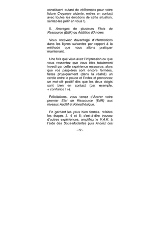 - 72 -
constituent autant de références pour votre
future Croyance aidante, entrez en contact
avec toutes les émotions de cette situation,
sentez-les jaillir en vous !).
5. Ancrages de plusieurs Etats de
Ressource (EdR) ou Addition d’Ancres
Vous recevrez davantage d’informations
dans les lignes suivantes par rapport à la
méthode que nous allons pratiquer
maintenant.
Une fois que vous avez l’impression ou que
vous ressentez que vous êtes totalement
investi par cette expérience ressource, alors
que vos paupières sont encore fermées,
faites physiquement (dans la réalité) un
cercle entre le pouce et l’index et prononcez
un mot-clé positif dès que les deux doigts
sont bien en contact (par exemple,
« confiance ! »).
Félicitations, vous venez d’Ancrer votre
premier Etat de Ressource (EdR) aux
niveaux Auditif et Kinesthésique.
En gardant les yeux bien fermés, refaites
les étapes 3, 4 et 5; c'est-à-dire trouvez
d’autres expériences, amplifiez le V.A.K. à
l’aide des Sous-Modalités puis Ancrez ces
 