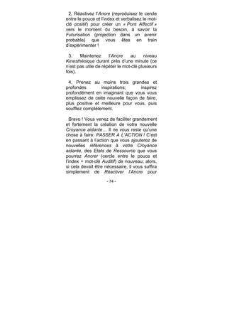 - 74 -
2. Réactivez l’Ancre (reproduisez le cercle
entre le pouce et l’index et verbalisez le mot-
clé positif) pour créer un « Pont Affectif »
vers le moment du besoin, à savoir la
Futurisation (projection dans un avenir
probable) que vous êtes en train
d’expérimenter !
3. Maintenez l’Ancre au niveau
Kinesthésique durant près d’une minute (ce
n’est pas utile de répéter le mot-clé plusieurs
fois).
4. Prenez au moins trois grandes et
profondes inspirations; inspirez
profondément en imaginant que vous vous
emplissez de cette nouvelle façon de faire,
plus positive et meilleure pour vous, puis
soufflez complètement.
Bravo ! Vous venez de faciliter grandement
et fortement la création de votre nouvelle
Croyance aidante… Il ne vous reste qu’une
chose à faire: PASSER A L’ACTION ! C’est
en passant à l’action que vous ajouterez de
nouvelles références à votre Croyance
aidante, des Etats de Ressource que vous
pourrez Ancrer (cercle entre le pouce et
l’index + mot-clé Auditif) de nouveau; alors,
si cela devait être nécessaire, il vous suffira
simplement de Réactiver l’Ancre pour
 