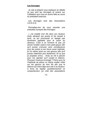 - 76 -
Les Ancrages
Je vais à présent vous expliquer en détails
ce que sont les Ancrages et revenir sur
l’utilisation que nous en avons faite au cours
du précédent exercice.
Les Ancrages sont des Associations
V.A.K.O.G.
Permettez-moi de vous raconter une
anecdote à propos des Ancrages.
« J’ai installé mon fils dans son fauteuil;
Andy attrapait ses jouets et les lançait à
terre, ce qui provoquait un tapage pas
forcément agréable pour le voisin du
dessous. C’est à ce moment là que j’ai
donné l’oreiller violet à mon petit garçon afin
qu’il puisse s’amuser sans conséquence
pour les autres à une heure aussi matinale;
je l’ai même posé sur ses genoux afin qu’il
puisse l’atteindre plus facilement. Et ce que
je projetais arriva… Andy se mit à pleurer
pour me signaler qu’il voulait le biberon.
Pourquoi l’avais-je envisagé ? Parce que j’ai
l’habitude de placer ce même oreiller violet
sur les genoux de mon fils afin que le
biberon qu’il tient déjà seul soit à sa hauteur;
à force de répéter quotidiennement ce
comportement, j’ai créé des associations
 