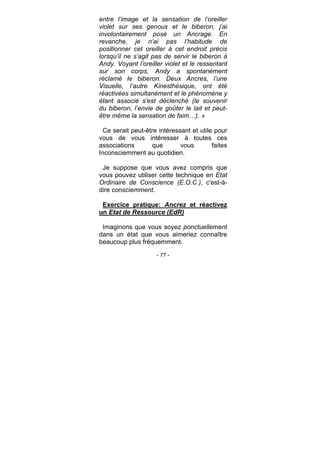 - 77 -
entre l’image et la sensation de l’oreiller
violet sur ses genoux et le biberon, j’ai
involontairement posé un Ancrage. En
revanche, je n’ai pas l’habitude de
positionner cet oreiller à cet endroit précis
lorsqu’il ne s’agit pas de servir le biberon à
Andy. Voyant l’oreiller violet et le ressentant
sur son corps, Andy a spontanément
réclamé le biberon. Deux Ancres, l’une
Visuelle, l’autre Kinesthésique, ont été
réactivées simultanément et le phénomène y
étant associé s’est déclenché (le souvenir
du biberon, l’envie de goûter le lait et peut-
être même la sensation de faim…). »
Ce serait peut-être intéressant et utile pour
vous de vous intéresser à toutes ces
associations que vous faites
Inconsciemment au quotidien.
Je suppose que vous avez compris que
vous pouvez utiliser cette technique en Etat
Ordinaire de Conscience (E.O.C.), c'est-à-
dire consciemment.
Exercice pratique: Ancrez et réactivez
un Etat de Ressource (EdR)
Imaginons que vous soyez ponctuellement
dans un état que vous aimeriez connaître
beaucoup plus fréquemment.
 