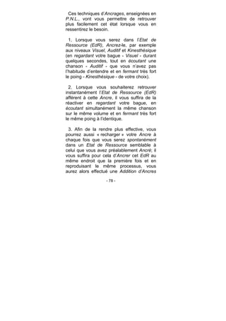 - 78 -
Ces techniques d’Ancrages, enseignées en
P.N.L., vont vous permettre de retrouver
plus facilement cet état lorsque vous en
ressentirez le besoin.
1. Lorsque vous serez dans l’Etat de
Ressource (EdR), Ancrez-le, par exemple
aux niveaux Visuel, Auditif et Kinesthésique
(en regardant votre bague - Visuel - durant
quelques secondes, tout en écoutant une
chanson - Auditif - que vous n’avez pas
l’habitude d’entendre et en fermant très fort
le poing - Kinesthésique - de votre choix).
2. Lorsque vous souhaiterez retrouver
instantanément l’Etat de Ressource (EdR)
afférent à cette Ancre, il vous suffira de la
réactiver en regardant votre bague, en
écoutant simultanément la même chanson
sur le même volume et en fermant très fort
le même poing à l’identique.
3. Afin de la rendre plus effective, vous
pourrez aussi « recharger » votre Ancre à
chaque fois que vous serez spontanément
dans un Etat de Ressource semblable à
celui que vous avez préalablement Ancré; il
vous suffira pour cela d’Ancrer cet EdR au
même endroit que la première fois et en
reproduisant le même processus, vous
aurez alors effectué une Addition d’Ancres
 