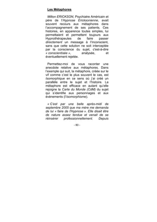 - 80 -
Les Métaphores
Milton ERICKSON, Psychiatre Américain et
père de l’Hypnose Ericksonienne, avait
souvent recours aux métaphores dans
l’accompagnement de ses patients. Ces
histoires, en apparence toutes simples, lui
permettaient et permettent toujours aux
Hypnothérapeutes de faire passer
directement un message à l’Inconscient,
sans que cette solution ne soit interceptée
par la conscience du sujet, c'est-à-dire
« conscientisée », analysée, et
éventuellement rejetée.
Permettez-moi de vous raconter une
anecdote relative aux métaphores. Dans
l’exemple qui suit, la métaphore, créée sur le
vif comme c’est le plus souvent le cas, est
Isomorphique en ce sens où j’ai créé un
parallèle entre le sujet et l’histoire. La
métaphore est efficace en autant qu’elle
rejoigne la Carte du Monde (CdM) du sujet
qui s’identifie aux personnages et aux
évènements (l’Isomorphisme).
« C’est par une belle après-midi de
septembre 2005 que ma mère me demanda
de lui « faire de l'Hypnose ». Elle disait être
de nature assez tendue et venait de se
réinsérer professionnellement. Depuis
 