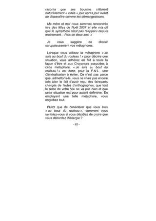 - 82 -
raconta que ses boutons s’étaient
naturellement « vidés » jour après jour avant
de disparaître comme les démangeaisons.
Ma mère et moi nous sommes rencontrés
lors des fêtes de Noël 2007 et elle m'a dit
que le symptôme n'est pas réapparu depuis
maintenant... Plus de deux ans. »
Je vous suggère de choisir
scrupuleusement vos métaphores.
Lorsque vous utilisez la métaphore « Je
suis au bout du rouleau ! » pour décrire une
situation, vous adhérez en fait à toute la
façon d’être et aux Croyances associées à
cette métaphore. « Je suis au bout du
rouleau ! » est donc, pour la P.N.L., une
Généralisation à éviter. Ce n’est pas parce
que, admettons-le, vous ne vivez pas encore
très bien le fait d’avoir reçu des faireparts
chargés de fautes d’orthographes, que tout
le reste de votre Vie ne va pas bien et que
cette situation est pour autant définitive. En
employant une telle métaphore, vous
englobez tout.
Plutôt que de considérer que vous êtes
« au bout du rouleau », comment vous
sentiriez-vous si vous décidiez de croire que
vous débordez d’énergie ?
 