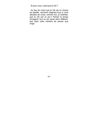 - 83 -
Et pour vous, c’est quoi la Vie ?
Au lieu de croire que la Vie est un champ
de bataille, comment réagiriez-vous si vous
décidiez de croire, comme moi, je l’admets,
que la Vie est un jeu ? Prenez le temps
d’imaginer tout ce qui serait alors différent,
tant dans votre manière de penser que
d’agir.
 