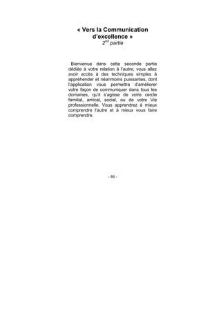 - 85 -
« Vers la Communication
d’excellence »
2nd
partie
Bienvenue dans cette seconde partie
dédiée à votre relation à l’autre; vous allez
avoir accès à des techniques simples à
appréhender et néanmoins puissantes, dont
l’application vous permettra d’améliorer
votre façon de communiquer dans tous les
domaines, qu’il s’agisse de votre cercle
familial, amical, social, ou de votre Vie
professionnelle. Vous apprendrez à mieux
comprendre l’autre et à mieux vous faire
comprendre.
 