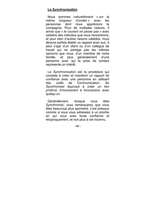 - 86 -
La Synchronisation
Nous sommes naturellement « sur la
même longueur d’ondes » avec les
personnes dont nous apprécions la
compagnie. Pour de multiples raisons, il
arrive que « le courant ne passe pas » avec
certains des individus que nous rencontrons;
et pour bien d’autres raisons valables, nous
devons parfois établir un rapport avec eux. Il
peut s’agir d’un client ou d’un collègue de
travail qui ne partage pas les mêmes
opinions que nous, d’un membre de notre
famille, et plus généralement d’une
personne avec qui la prise de contact
représente un intérêt.
La Synchronisation est la procédure qui
consiste à créer et maintenir un rapport de
confiance avec une personne en utilisant
des outils de Communication. Se
Synchroniser équivaut à créer un lien
profond, d’Inconscient à Inconscient, avec
quelqu’un.
Généralement, lorsque vous êtes
Synchronisé, vous remarquerez que vous
êtes beaucoup plus spontané, c’est presque
comme si vous vous adressiez à un proche
en qui vous avez toute confiance et
réciproquement, et non plus à cet inconnu.
 