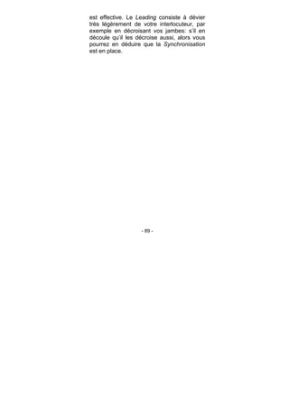 - 89 -
est effective. Le Leading consiste à dévier
très légèrement de votre interlocuteur, par
exemple en décroisant vos jambes: s’il en
découle qu’il les décroise aussi, alors vous
pourrez en déduire que la Synchronisation
est en place.
 