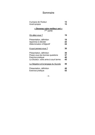 - 9 -
Sommaire
A propos de l’Auteur 13
Avant-propos 15
« Devenez votre meilleur ami »
1ère
partie
Où allez-vous ? 19
Présentation, définition 19
Apprenez à décider 22
Détermination d’Objectif 24
A quoi pensez-vous ? 36
Présentation, définition 36
Posez-vous les bonnes questions 37
Exercice pratique 40
La Douleur, votre amie à court terme 45
La Négation et le langage du Succès 48
Présentation, définition 48
Exercice pratique 52
 