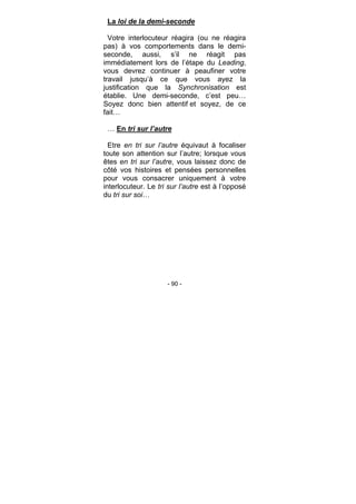 - 90 -
La loi de la demi-seconde
Votre interlocuteur réagira (ou ne réagira
pas) à vos comportements dans le demi-
seconde, aussi, s’il ne réagit pas
immédiatement lors de l’étape du Leading,
vous devrez continuer à peaufiner votre
travail jusqu’à ce que vous ayez la
justification que la Synchronisation est
établie. Une demi-seconde, c’est peu…
Soyez donc bien attentif et soyez, de ce
fait…
… En tri sur l’autre
Etre en tri sur l’autre équivaut à focaliser
toute son attention sur l’autre; lorsque vous
êtes en tri sur l’autre, vous laissez donc de
côté vos histoires et pensées personnelles
pour vous consacrer uniquement à votre
interlocuteur. Le tri sur l’autre est à l’opposé
du tri sur soi…
 