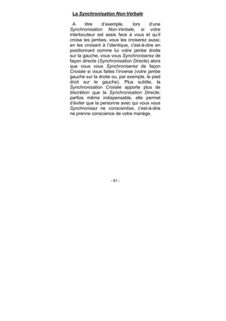 - 91 -
La Synchronisation Non-Verbale
A titre d’exemple, lors d’une
Synchronisation Non-Verbale, si votre
interlocuteur est assis face à vous et qu’il
croise les jambes, vous les croiserez aussi;
en les croisant à l’identique, c'est-à-dire en
positionnant comme lui votre jambe droite
sur la gauche, vous vous Synchroniserez de
façon directe (Synchronisation Directe) alors
que vous vous Synchroniserez de façon
Croisée si vous faites l’inverse (votre jambe
gauche sur la droite ou, par exemple, le pied
droit sur le gauche). Plus subtile, la
Synchronisation Croisée apporte plus de
discrétion que la Synchronisation Directe;
parfois même indispensable, elle permet
d’éviter que la personne avec qui vous vous
Synchronisez ne conscientise, c'est-à-dire
ne prenne conscience de votre manège.
 