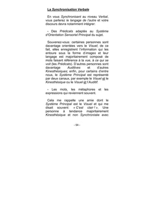 - 94 -
La Synchronisation Verbale
En vous Synchronisant au niveau Verbal,
vous parlerez le langage de l’autre et votre
discours devra notamment intégrer:
- Des Prédicats adaptés au Système
d’Orientation Sensoriel Principal du sujet.
Souvenez-vous: certaines personnes sont
davantage orientées vers le Visuel; de ce
fait, elles enregistrent l’information qui les
entoure sous la forme d’images et leur
langage est majoritairement composé de
mots faisant référence à la vue, à ce qui se
voit (les Prédicats). D’autres personnes sont
davantage Auditives et d’autres
Kinesthésiques; enfin, pour certains d’entre
nous, le Système Principal est représenté
par deux canaux, par exemple le Visuel et le
Kinesthésique ou le Visuel et l’Auditif.
- Les mots, les métaphores et les
expressions qui reviennent souvent.
Cela me rappelle une amie dont le
Système Principal est le Visuel et qui me
disait souvent: « C’est clair ! ». Une
personne à tendance majoritairement
Kinesthésique et non Synchronisée avec
 