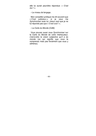 - 95 -
elle lui aurait peut-être répondue: « C’est
dur ! ».
- Le niveau de langage.
Mon conseiller juridique me dit souvent que
« C’est judicieux »; si je veux me
Synchroniser avec lui, mieux vaut que je ne
lui réponde pas que « C’est cool ! ».
- La Carte du Monde (CdM).
Vous pouvez aussi vous Synchroniser sur
la Carte du Monde de votre interlocuteur,
c'est-à-dire la vision subjective qu’il a du
monde (ce qui signifie que vous la
comprenez mais pas forcément que vous y
adhérez).
 