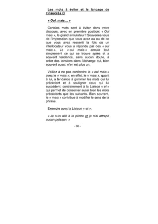 - 96 -
Les mots à éviter et le langage de
l’insuccès
« Oui, mais… »
Certains mots sont à éviter dans votre
discours, avec en première position: « Oui
mais », le grand annulateur ! Souvenez-vous
de l’impression que vous avez eu ou de ce
que vous avez ressenti la fois où un
interlocuteur vous a répondu par des « oui
mais ». Le « oui mais » annule tout
simplement ce qui se trouve après et a
souvent tendance, sans aucun doute, à
créer des tensions dans l’échange qui, bien
souvent aussi, n’en est plus un.
Veillez à ne pas confondre le « oui mais »
avec le « mais »; en effet, le « mais », quant
à lui, a tendance à gommer les mots qui lui
précèdent et à souligner ceux qui lui
succèdent; contrairement à la Liaison « et »
qui permet de conserver aussi bien les mots
précédents que les suivants. Bien souvent,
le « mais » contribue à modifier le sens de la
phrase.
Exemple avec la Liaison « et »:
« Je suis allé à la pêche et je n’ai attrapé
aucun poisson. »
 