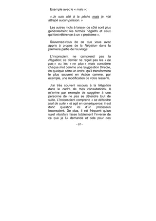 - 97 -
Exemple avec le « mais »:
« Je suis allé à la pêche mais je n’ai
attrapé aucun poisson. »
Les autres mots à laisser de côté sont plus
généralement les termes négatifs et ceux
qui font référence à un « problème ».
Souvenez-vous de ce que vous avez
appris à propos de la Négation dans la
première partie de l’ouvrage:
L’Inconscient ne comprend pas la
Négation; ce dernier ne reçoit pas les « ne
pas » ou les « ne plus » mais considère
chaque mot comme une Suggestion Directe,
en quelque sorte un ordre, qu’il transformera
le plus souvent en Action comme, par
exemple, une modification de votre ressenti.
J’ai très souvent recours à la Négation
dans le cadre de mes consultations. Il
m’arrive par exemple de suggérer à une
personne de ne pas se détendre tout de
suite. L’Inconscient comprend « se détendre
tout de suite » et agit en conséquence: il est
donc question ici d’un processus
Inconscient. De plus, il est fréquent qu’un
sujet résistant fasse totalement l’inverse de
ce que je lui demande et cela pour des
 