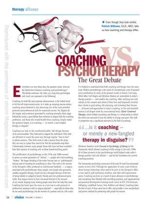 therapy alliance


                                                                                                                                                                                         • Even though they look similar,
Reproduced with the permission of choice Magazine, www.choice-online.com


                                                                                                                                                                                         Patrick Williams, Ed.D., MCC, tells
                                                                                                                                                                                         us how coaching and therapy differ.




                                                                                                                                 COACHING
                                                                                                                                 PSYCHOTHERAPY
                                                                                                                                    The Great Debate
                                                                                                                                                                                        vs.
                                                                           E
                                                                                       verywhere you turn these days, the question arises: what are         It is helpful to understand that both coaching and therapy have the same
                                                                                       the distinctions between coaching and psychotherapy?                 roots. Modern psychotherapy is the result of a hundred plus years of research
                                                                                       The debate continues. My views, as a long time psychologist          and contributions by some of the greatest minds in history. Carl Jung,
                                                                                       and coach are expressed in the following.                            Alfred Adler, Carl Rogers and Abraham Maslow are antecedents to today’s
                                                                                                                                                            therapy practice — and modern day coaching. Adler and Jung saw indi-
                                                                           Coaching, for both life and corporate advancement, is the hottest trend          viduals as the creators and artists of their lives and frequently involved
                                                                           to hit the self-improvement scene. As it racks up amazing success stories,       their clients in goal setting, life planning, and inventing their futures
                                                                           coaching seems destined to stay, becoming one of the most powerful               — all tenets and approaches in today’s coaching. In the mid twentieth
                                                                           personal and professional tools for sustained success. Yet, despite all          century, Carl Rogers wrote his monumental book, Client Centered
                                                                           the hoopla and excitement generated by coaching triumphs, there rages            Therapy, which shifted counseling and therapy to a relationship in which
                                                                           behind the scenes a great debate that continues to plague both the coaching      the client was assumed to have the ability to change and grow. This shift
                                                                           profession, and those who would benefit from coaching. Simply stated,            in perspective was a significant precursor to the field of coaching.
                                                                           the question lingers, is it coaching — or merely a new-fangled
                                                                           therapy in disguise?
                                                                                                                                                                  …is it coaching —
                                                                           Coaching can look, to the uninformed public, like therapy because
                                                                           of its commonalities. They both seek to support the individual. They both
                                                                           are delivered in much the same way, through regular “face-to-face”
                                                                                                                                                            “    or merely a new-fangled
                                                                                                                                                                 therapy in disguise?
                                                                           or phone sessions. They both work to take a person from the place
                                                                           they are now, to a place they want to be. But the similarities stop there.
                                                                           Unfortunately, however, many people (those who have not been coached!)
                                                                           base their opinion of coaching only on these shared touching points.
                                                                                                                                                            Abraham Maslow’s work Toward a Psychology of Being set the    ”
                                                                                                                                                            framework, which allowed coaching to fully emerge in the early 1990s.
                                                                                                                                                            All of these pioneers in the psychotherapy world helped make today’s
                                                                           The proliferation of psychotherapy in the 1970s and 1980s seemed                 therapy practice vital and refined — and set the foundation for current
                                                                           to spawn an entire generation of “victims” — people who had something            coaching practices.
                                                                           “broken.” We began thinking of the entire human race as “pathologized,”
                                                                           having need of mending for something or other. This rush to the sanctity         The humanistic psychology movement of the past 50 years has permeated
                                                                           of the therapist’s office produced an unfortunate backlash — a stigma            society at every level. Through the application of many years of theory
                                                                           associated with psychotherapy. Many people, even people who genuinely            about human technology, what used to be privy to the therapist’s office
                                                                           needed competent therapy, would not see a therapist because of the fear          is now used by golf instructors, teachers, and other self-improvement
                                                                           of being labeled or judged by family, friends and even professional peers.       gurus. Coaching was born as a result of great advances in psychotherapy
                                                                           Sadly, that stigma seems to have remained behind in the recesses                 and counseling, then blended with consulting practices, and organizational
                                                                           of our minds, keeping many hurting people away from the help they need.          and personal development training trends (such as EST, PSI Seminars,
                                                                           Coaching has burst upon the scene as a new way to seek personal or               LifeSpring, LandMark Forum, Tony Robbins and others). Coaching takes
                                                                           professional assistance with no stigma attached — especially for those who       the best of each of these areas has to offer and provides a now standardized
                                                                           do not need psychotherapy, but the services of a partner such as a life coach.   and proven method for partnering with people for success.

                               38                                                          VOLUME 2 ISSUE 1