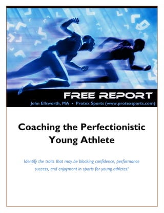John Ellsworth, MA • Protex Sports (www.protexsports.com)




Coaching the Perfectionistic
      Young Athlete

   Identify the traits that may be blocking confidence, performance
           success, and enjoyment in sports for young athletes!




Copyright© 2011 by Protex Sports, LLC   www.protexsports.com      Page 1
 