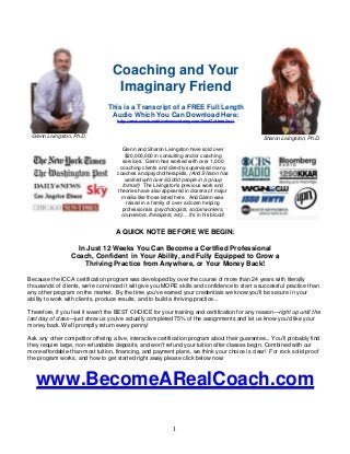 1 
Glenn Livingston, Ph.D. 
Coaching and Your 
Imaginary Friend 
This is a Transcript of a FREE Full Length 
Audio Which You Can Download Here: 
http://www.coachcertificationacademy.com/SendToI.htm?n=1 
Sharon Livingston, Ph.D. 
Glenn and Sharon Livingston have sold over 
$20,000,000 in consulting and/or coaching 
services. Glenn has worked with over 1,000 
coaching clients and directly supervised many 
coaches and psychotherapists. (And Sharon has 
worked with over 60,000 people in a group 
format!) The Livingston's previous work and 
theories have also appeared in dozens of major 
media like those listed here. And Glenn was 
raised in a family of over a dozen helping 
professionals (psychologists, social workers, 
counselors, therapists, etc)… it's in his blood! 
A QUICK NOTE BEFORE WE BEGIN: 
In Just 12 Weeks You Can Become a Certified Professional 
Coach, Confident in Your Ability, and Fully Equipped to Grow a 
Thriving Practice from Anywhere, or Your Money Back! 
Because the ICCA certification program was developed by over the course of more than 24 years with literally 
thousands of clients, we're convinced it will give you MORE skills and confidence to start a successful practice than 
any other program on the market. By the time you've earned your credentials we know you'll be secure in your 
ability to work with clients, produce results, and to build a thriving practice... 
Therefore, if you feel it wasn't the BEST CHOICE for your training and certification for any reason—right up until the 
last day of class—just show us you've actually completed 75% of the assignments and let us know you'd like your 
money back. We'll promptly return every penny! 
Ask any other competitor offering a live, interactive certification program about their guarantee... You'll probably find 
they require large, non-refundable deposits, and won't refund your tuition after classes begin. Combined with our 
more-affordable-than-most tuition, financing, and payment plans, we think your choice is clear! For rock solid proof 
the program works, and how to get started right away please click below now: 
www.BecomeARealCoach.com 
 