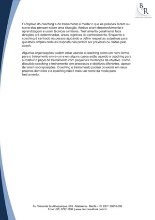 O objetivo do coaching e do treinamento é mudar o que as pessoas fazem ou
como elas pensam sobre uma situação. Ambos criam desenvolvimento e
aprendizagem e usam técnicas similares. Treinamento geralmente foca
direções pré-determinadas, áreas objetivas do conhecimento. Enquanto o
coaching é centrado na pessoa ajudando a definir respostas subjetivas para
questões amplas onde as resposta não podem ser previstas ou dadas pelo
coach.

Algumas organizações podem estar usando o coaching como um novo termo
para o treinamento um-a-um e em alguns casos estão usando o coaching para
substituir o papel do treinamento com pequenas mudanças de objetivo. Como
discutido coaching e treinamento tem processos e objetivos diferentes, apesar
de terem sobreposições. Coaching e treinamento podem co-existir em seus
próprios domínios e o coaching não é mais um nome da moda para
treinamento.




       Av. Visconde de Albuquerque, 603 - Madalena - Recife - PE CEP: 50610-090
                   Fone: (81) 3227-1699 | www.berconsultoria.com.br
 