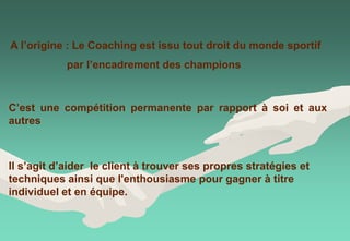 A l’origine : Le Coaching est issu tout droit du monde sportif
par l’encadrement des champions
C’est une compétition permanente par rapport à soi et aux
autres
Il s’agit d’aider le client à trouver ses propres stratégies et
techniques ainsi que l'enthousiasme pour gagner à titre
individuel et en équipe.
 