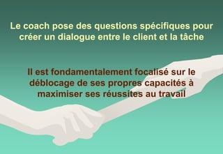 Il est fondamentalement focalisé sur le
déblocage de ses propres capacités à
maximiser ses réussites au travail
Le coach pose des questions spécifiques pour
créer un dialogue entre le client et la tâche
 