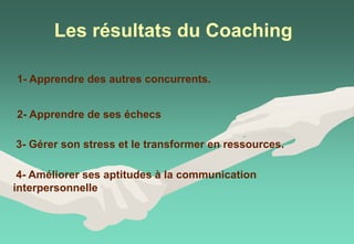Les résultats du Coaching
1- Apprendre des autres concurrents.
2- Apprendre de ses échecs
3- Gérer son stress et le transformer en ressources.
4- Améliorer ses aptitudes à la communication
interpersonnelle
 