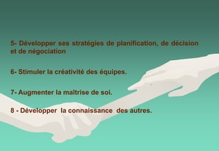 7- Augmenter la maîtrise de soi.
6- Stimuler la créativité des équipes.
5- Développer ses stratégies de planification, de décision
et de négociation
8 - Développer la connaissance des autres.
 