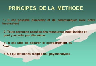PRINCIPES DE LA METHODE
1- Il est possible d’accéder et de communiquer avec notre
inconscient
2- Toute personne possède des ressources mobilisables et
peut y accéder par elle même.
3- Il est utile de séparer le comportement du
"soi"
4- Ce qui est connu n’agit plus ( psychanalyse).
 