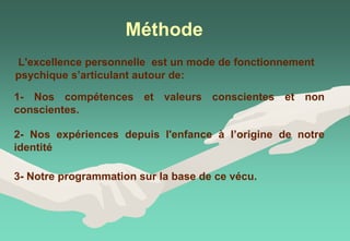 Méthode
1- Nos compétences et valeurs conscientes et non
conscientes.
2- Nos expériences depuis l'enfance à l’origine de notre
identité
3- Notre programmation sur la base de ce vécu.
L'excellence personnelle est un mode de fonctionnement
psychique s’articulant autour de:
 